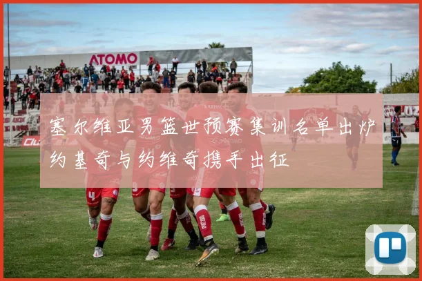 塞尔维亚男篮世预赛集训名单出炉约基奇与约维奇携手出征