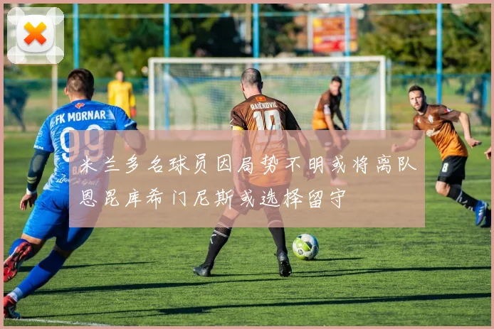 米兰多名球员因局势不明或将离队恩昆库希门尼斯或选择留守