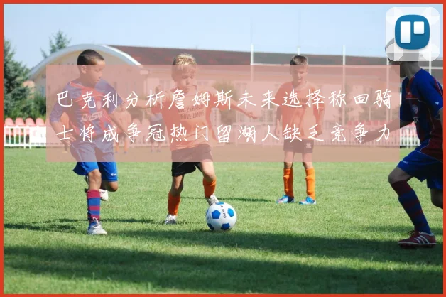 巴克利分析詹姆斯未来选择称回骑士将成争冠热门留湖人缺乏竞争力
