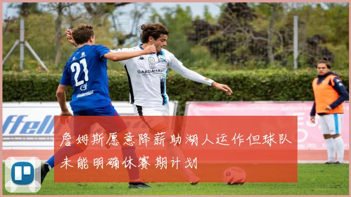 詹姆斯愿意降薪助湖人运作但球队未能明确休赛期计划