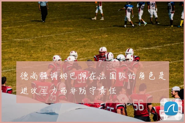 德尚强调姆巴佩在法国队的角色是进攻主力而非防守责任