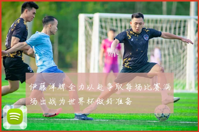 伊藤洋辉全力以赴争取每场比赛满场出战为世界杯做好准备