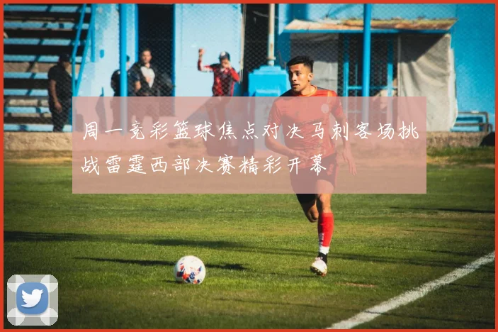周一竞彩篮球焦点对决马刺客场挑战雷霆西部决赛精彩开幕