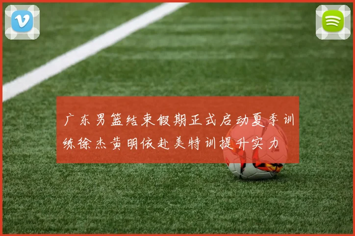 广东男篮结束假期正式启动夏季训练徐杰黄明依赴美特训提升实力