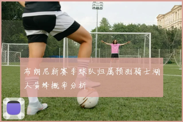 布朗尼新赛季球队归属预测骑士湖人黄蜂概率分析