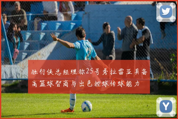 独行侠总经理称25号秀拉雷亚具备高篮球智商与出色控球传球能力