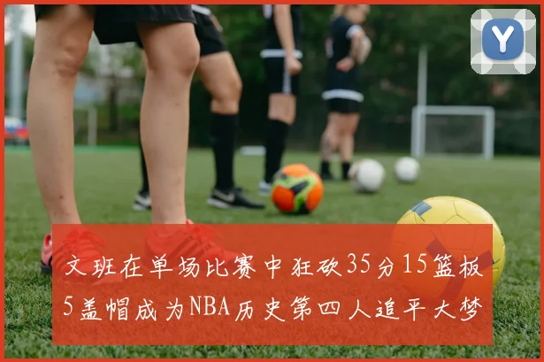 文班在单场比赛中狂砍35分15篮板5盖帽成为NBA历史第四人追平大梦鲨鱼天勾