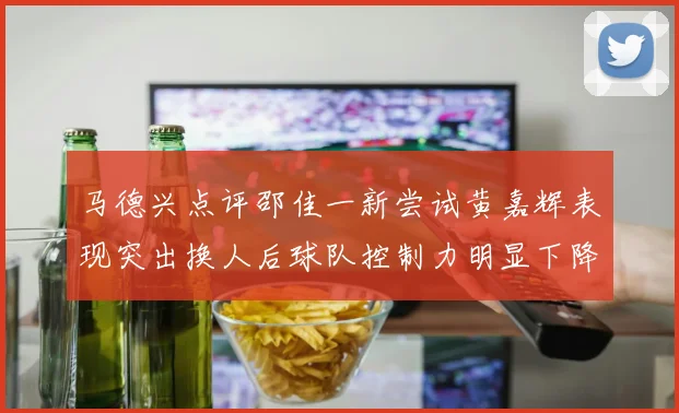马德兴点评邵佳一新尝试黄嘉辉表现突出换人后球队控制力明显下降