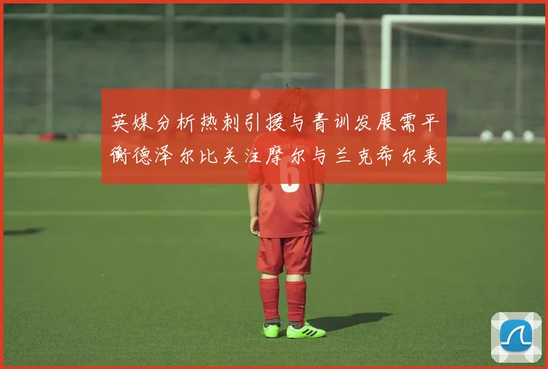英媒分析热刺引援与青训发展需平衡德泽尔比关注摩尔与兰克希尔表现