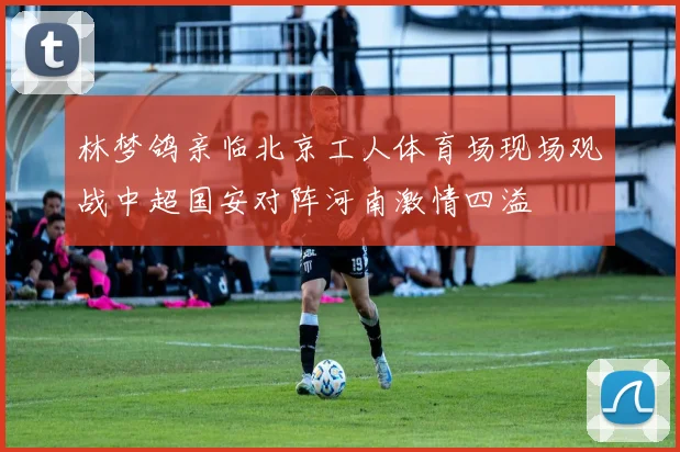 林梦鸽亲临北京工人体育场现场观战中超国安对阵河南激情四溢