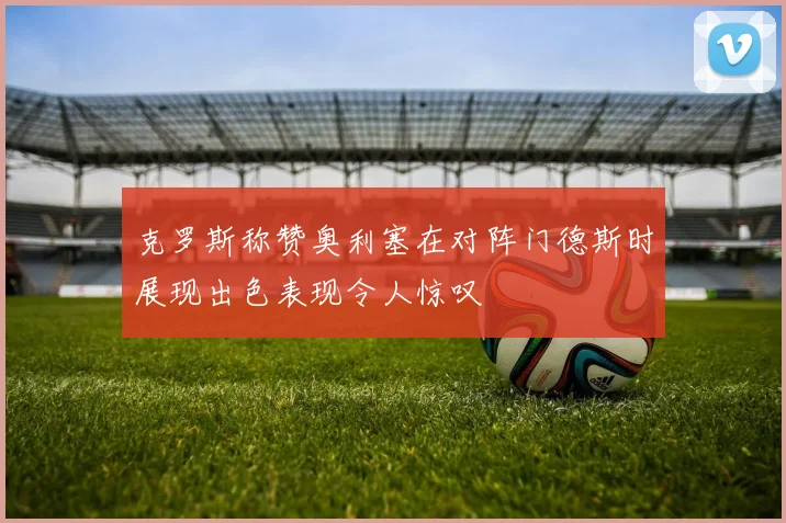 克罗斯称赞奥利塞在对阵门德斯时展现出色表现令人惊叹