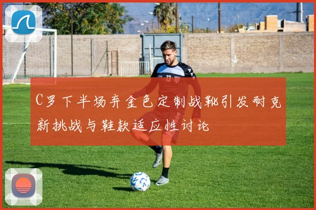 C罗下半场弃金色定制战靴引发耐克新挑战与鞋款适应性讨论
