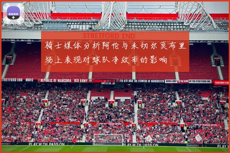 骑士媒体分析阿伦与米切尔莫布里场上表现对球队净效率的影响